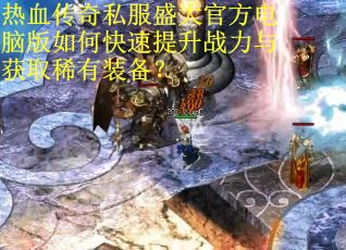 热血传奇私服盛大官方电脑版如何快速提升战力与获取稀有装备？