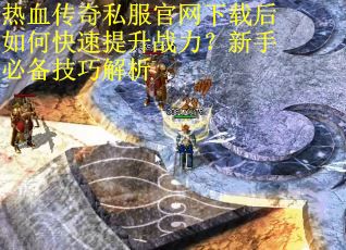 热血传奇私服官网下载后如何快速提升战力？新手必备技巧解析